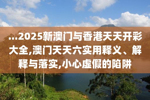 ...2025新澳門與香港天天開彩大全,澳門天天六實用釋義、解釋與落實,小心虛假的陷阱