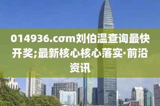 014936.cσm劉伯溫查詢最快開獎(jiǎng);最新核心核心落實(shí)·前沿資訊
