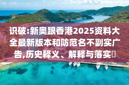 識破:新奧跟香港2025資料大全最新版本和防范名不副實廣告,歷史釋義、解釋與落實?