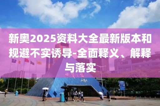 新奧2025資料大全最新版本和規(guī)避不實(shí)誘導(dǎo)-全面釋義、解釋與落實(shí)