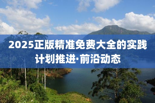 2025正版精準免費大全的實踐計劃推進·前沿動態(tài)
