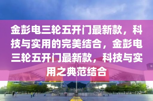 金彭電三輪五開門最新款，科技與實(shí)用的完美結(jié)合，金彭電三輪五開門最新款，科技與實(shí)用之典范結(jié)合