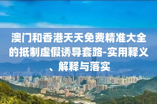 澳門和香港天天免費精準大全的抵制虛假誘導(dǎo)套路-實用釋義、解釋與落實