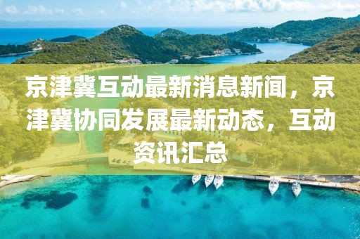 京津冀互動(dòng)最新消息新聞，京津冀協(xié)同發(fā)展最新動(dòng)態(tài)，互動(dòng)資訊匯總