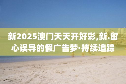 新2025澳門天天開好彩,新.留心誤導的假廣告夢·持續(xù)追蹤