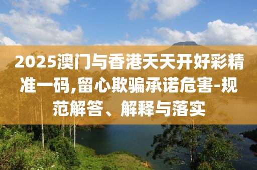 2025澳門與香港天天開好彩精準(zhǔn)一碼,留心欺騙承諾危害-規(guī)范解答、解釋與落實(shí)