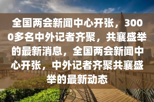 全國(guó)兩會(huì)新聞中心開(kāi)張，3000多名中外記者齊聚，共襄盛舉的最新消息，全國(guó)兩會(huì)新聞中心開(kāi)張，中外記者齊聚共襄盛舉的最新動(dòng)態(tài)