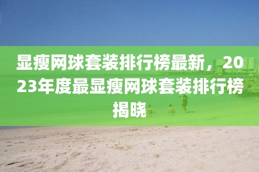 顯瘦網(wǎng)球套裝排行榜最新，2023年度最顯瘦網(wǎng)球套裝排行榜揭曉