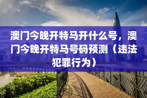 澳門今晚開特馬開什么號(hào)，澳門今晚開特馬號(hào)碼預(yù)測(cè)（違法犯罪行為）
