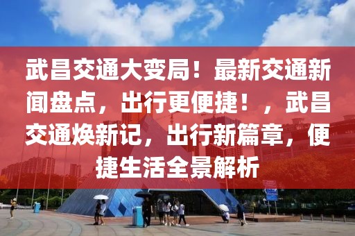 武昌交通大變局！最新交通新聞盤點(diǎn)，出行更便捷！，武昌交通煥新記，出行新篇章，便捷生活全景解析