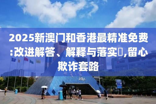 2025新澳門和香港最精準(zhǔn)免費(fèi):改進(jìn)解答、解釋與落實(shí)?,留心欺詐套路