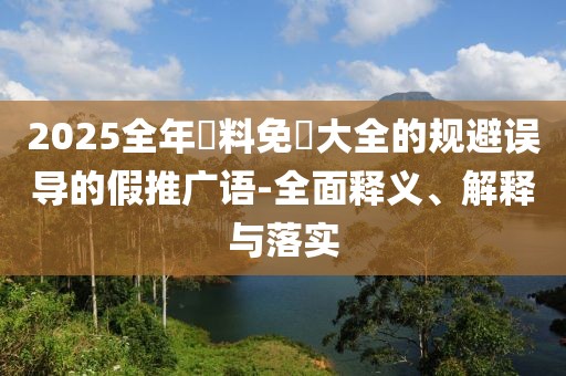 2025全年資料免費(fèi)大全的規(guī)避誤導(dǎo)的假推廣語(yǔ)-全面釋義、解釋與落實(shí)