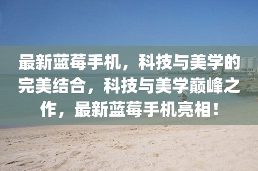 最新藍莓手機，科技與美學(xué)的完美結(jié)合，科技與美學(xué)巔峰之作，最新藍莓手機亮相！