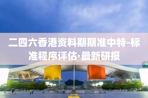 二四六香港資料期期準(zhǔn)中特-標(biāo)準(zhǔn)程序評(píng)估·最新研報(bào)