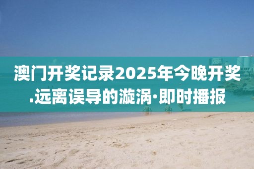 澳門開獎(jiǎng)記錄2025年今晚開獎(jiǎng).遠(yuǎn)離誤導(dǎo)的漩渦·即時(shí)播報(bào)