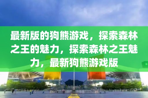 最新版的狗熊游戲，探索森林之王的魅力，探索森林之王魅力，最新狗熊游戲版