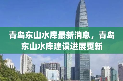 青島東山水庫(kù)最新消息，青島東山水庫(kù)建設(shè)進(jìn)展更新