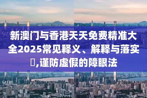 新澳門與香港天天免費精準大全2025常見釋義、解釋與落實?,謹防虛假的障眼法