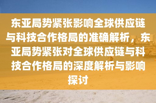 東亞局勢緊張影響全球供應鏈與科技合作格局的準確解析，東亞局勢緊張對全球供應鏈與科技合作格局的深度解析與影響探討