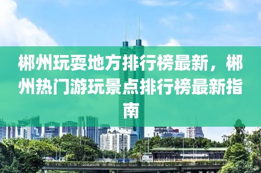 郴州玩耍地方排行榜最新，郴州熱門(mén)游玩景點(diǎn)排行榜最新指南