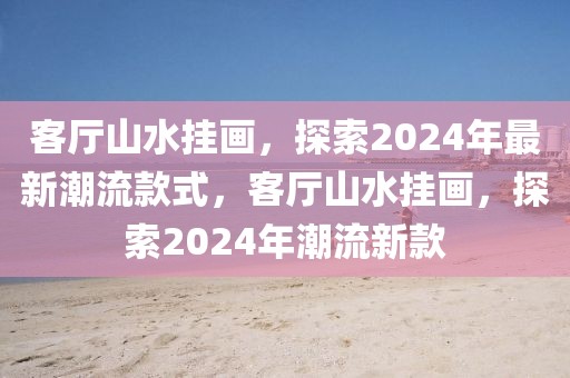 客廳山水掛畫(huà)，探索2024年最新潮流款式，客廳山水掛畫(huà)，探索2024年潮流新款