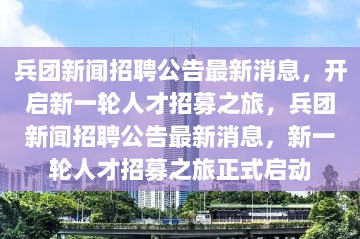 兵團(tuán)新聞?wù)衅腹孀钚孪?，開啟新一輪人才招募之旅，兵團(tuán)新聞?wù)衅腹孀钚孪ⅲ乱惠喨瞬耪心贾谜絾?dòng)