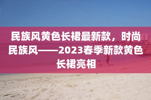 民族風(fēng)黃色長(zhǎng)裙最新款，時(shí)尚民族風(fēng)——2023春季新款黃色長(zhǎng)裙亮相