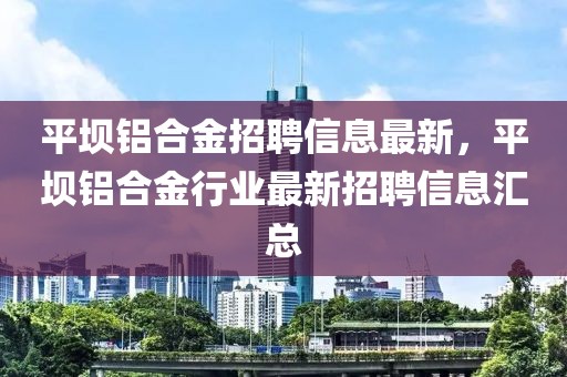 平壩鋁合金招聘信息最新，平壩鋁合金行業(yè)最新招聘信息匯總