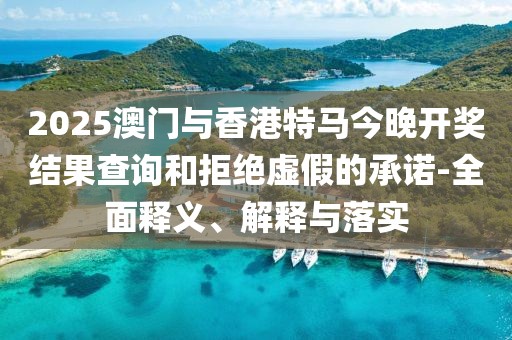 2025澳門與香港特馬今晚開(kāi)獎(jiǎng)結(jié)果查詢和拒絕虛假的承諾-全面釋義、解釋與落實(shí)