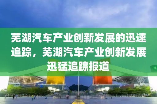 蕪湖汽車產(chǎn)業(yè)創(chuàng)新發(fā)展的迅速追蹤，蕪湖汽車產(chǎn)業(yè)創(chuàng)新發(fā)展迅猛追蹤報(bào)道