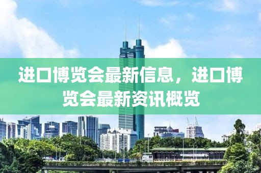 進(jìn)口博覽會(huì)最新信息，進(jìn)口博覽會(huì)最新資訊概覽