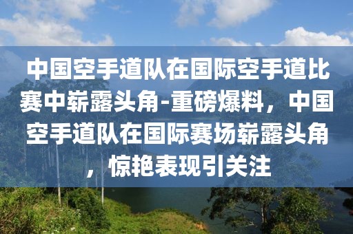 中國(guó)空手道隊(duì)在國(guó)際空手道比賽中嶄露頭角-重磅爆料，中國(guó)空手道隊(duì)在國(guó)際賽場(chǎng)嶄露頭角，驚艷表現(xiàn)引關(guān)注