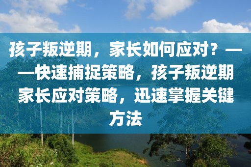 孩子叛逆期，家長如何應(yīng)對？——快速捕捉策略，孩子叛逆期家長應(yīng)對策略，迅速掌握關(guān)鍵方法