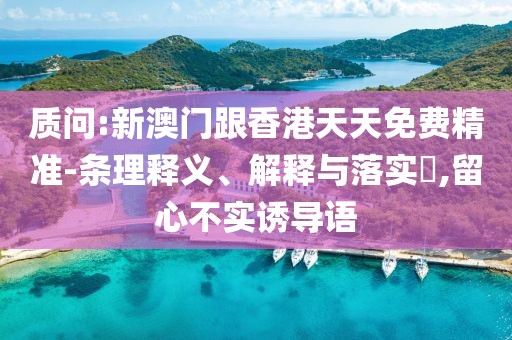 質(zhì)問:新澳門跟香港天天免費精準-條理釋義、解釋與落實?,留心不實誘導語