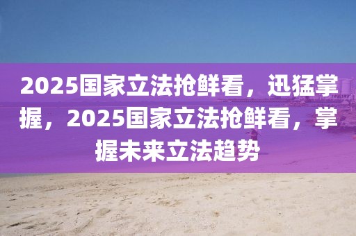 2025國(guó)家立法搶鮮看，迅猛掌握，2025國(guó)家立法搶鮮看，掌握未來立法趨勢(shì)