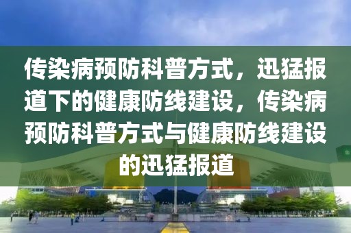 傳染病預(yù)防科普方式，迅猛報(bào)道下的健康防線建設(shè)，傳染病預(yù)防科普方式與健康防線建設(shè)的迅猛報(bào)道
