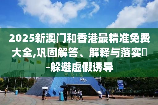 2025新澳門和香港最精準(zhǔn)免費(fèi)大全,鞏固解答、解釋與落實(shí)?-躲避虛假誘導(dǎo)
