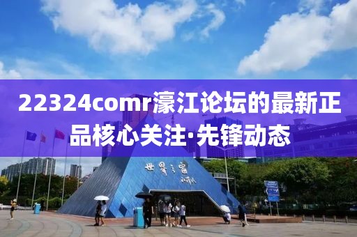 22324comr濠江論壇的最新正品核心關(guān)注·先鋒動態(tài)