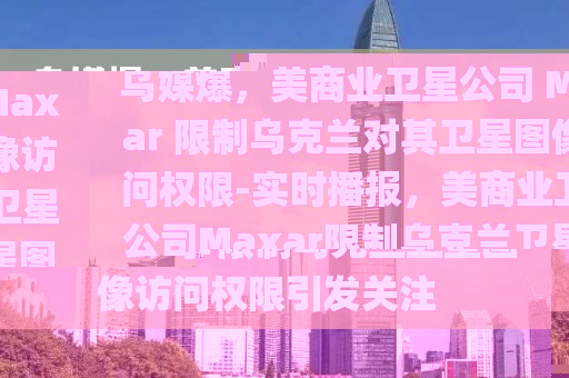 烏媒爆，美商業(yè)衛(wèi)星公司 Maxar 限制烏克蘭對其衛(wèi)星圖像訪問權(quán)限-實時播報，美商業(yè)衛(wèi)星公司Maxar限制烏克蘭衛(wèi)星圖像訪問權(quán)限引發(fā)關(guān)注