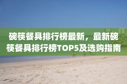 碗筷餐具排行榜最新，最新碗筷餐具排行榜TOP5及選購指南
