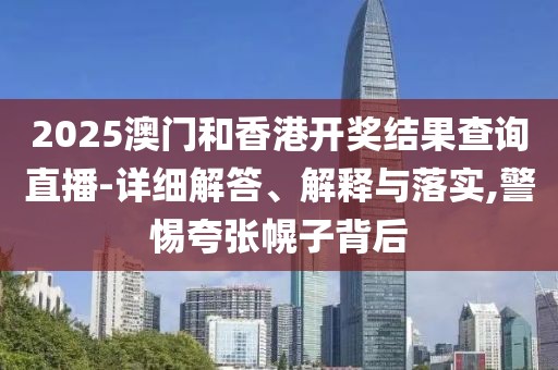 2025澳門和香港開獎結果查詢直播-詳細解答、解釋與落實,警惕夸張幌子背后