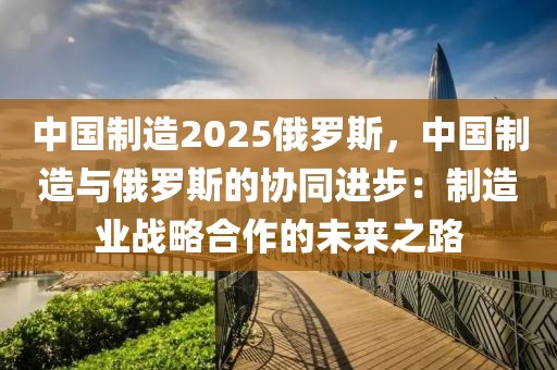 中國制造2025俄羅斯，中國制造與俄羅斯的協(xié)同進步：制造業(yè)戰(zhàn)略合作的未來之路
