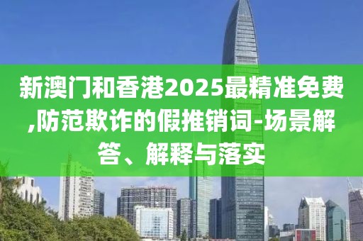 新澳門和香港2025最精準免費,防范欺詐的假推銷詞-場景解答、解釋與落實