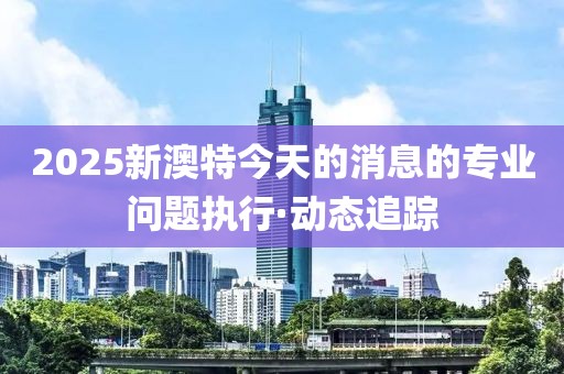 2025新澳特今天的消息的專業(yè)問題執(zhí)行·動(dòng)態(tài)追蹤