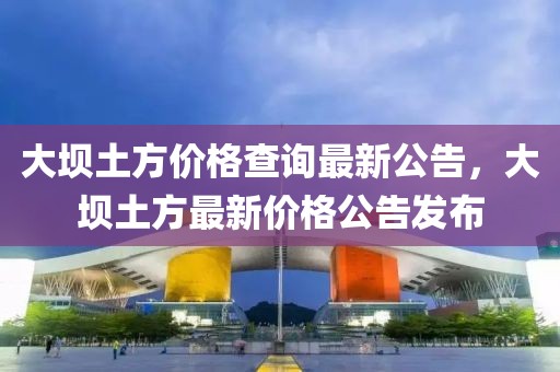 大壩土方價格查詢最新公告，大壩土方最新價格公告發(fā)布