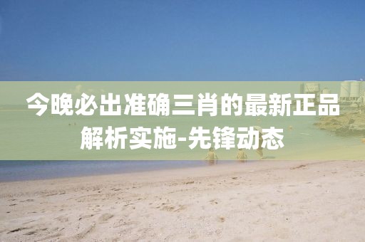 今晚必出準確三肖的最新正品解析實施-先鋒動態(tài)