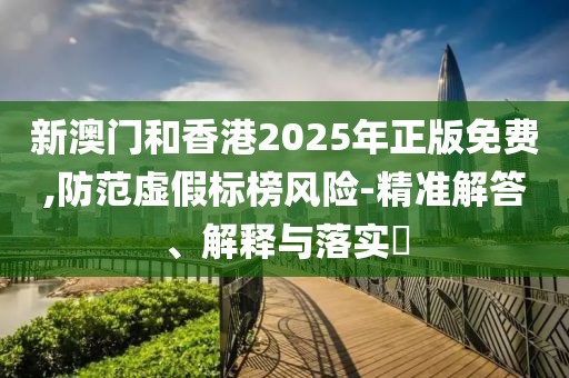 新澳門和香港2025年正版免費,防范虛假標榜風險-精準解答、解釋與落實?