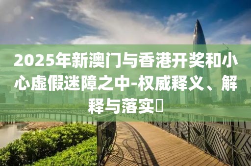 2025年新澳門與香港開獎和小心虛假迷障之中-權(quán)威釋義、解釋與落實?