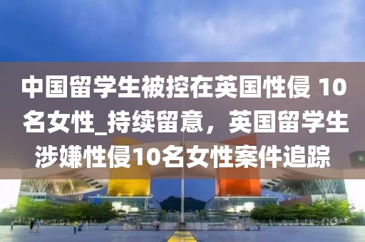 中國留學生被控在英國性侵 10 名女性_持續(xù)留意，英國留學生涉嫌性侵10名女性案件追蹤