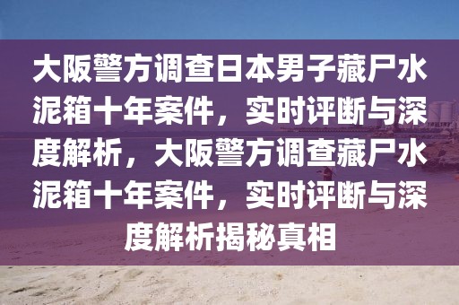 大阪警方調(diào)查日本男子藏尸水泥箱十年案件，實(shí)時(shí)評(píng)斷與深度解析，大阪警方調(diào)查藏尸水泥箱十年案件，實(shí)時(shí)評(píng)斷與深度解析揭秘真相